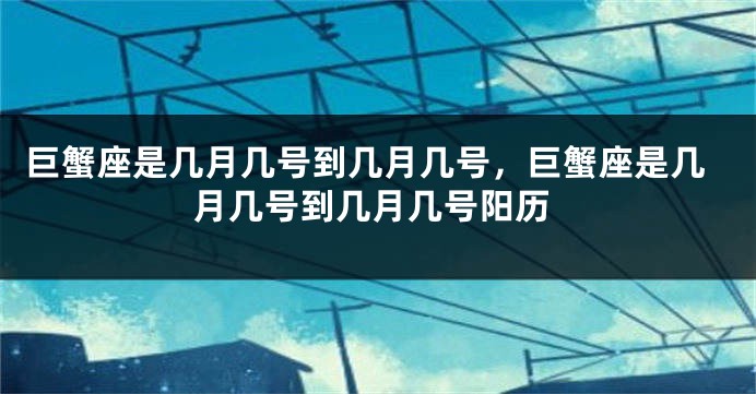 巨蟹座是几月几号到几月几号，巨蟹座是几月几号到几月几号阳历