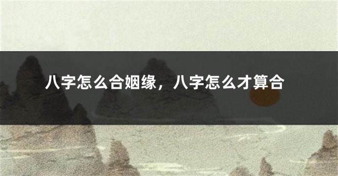 八字怎么合姻缘，八字怎么才算合