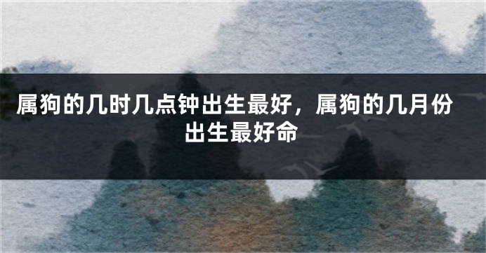 属狗的几时几点钟出生最好,属狗的几月份出生最好命