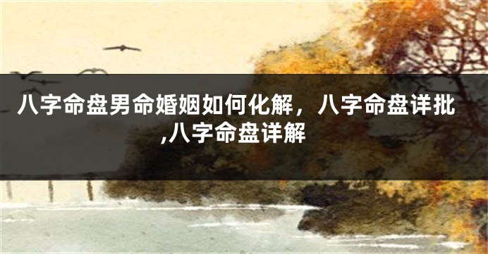 八字命盘男命婚姻如何化解，八字命盘详批,八字命盘详解