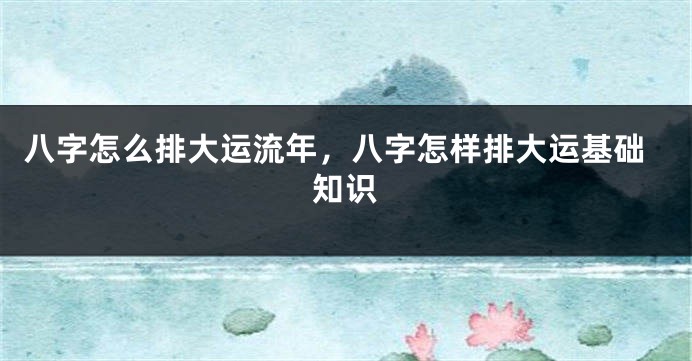 八字怎么排大运流年，八字怎样排大运基础知识