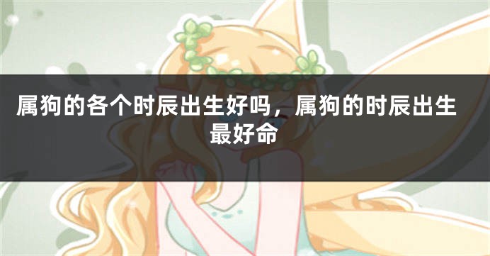 属狗的各个时辰出生好吗,属狗的时辰出生最好命