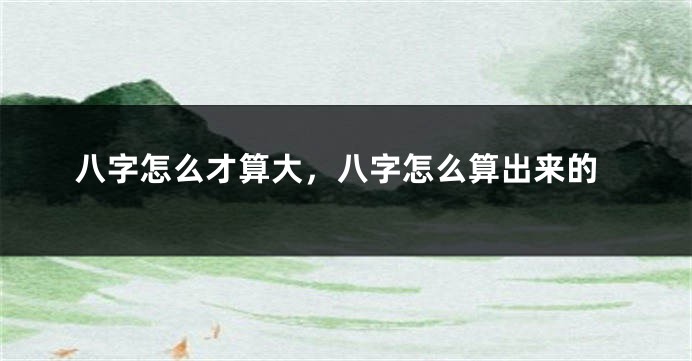 八字怎么才算大，八字怎么算出来的