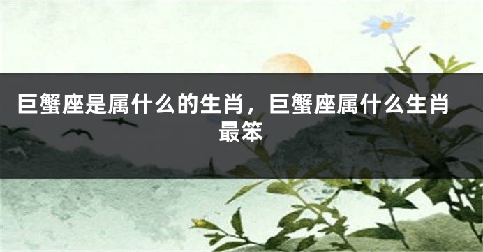 巨蟹座是属什么的生肖，巨蟹座属什么生肖最笨