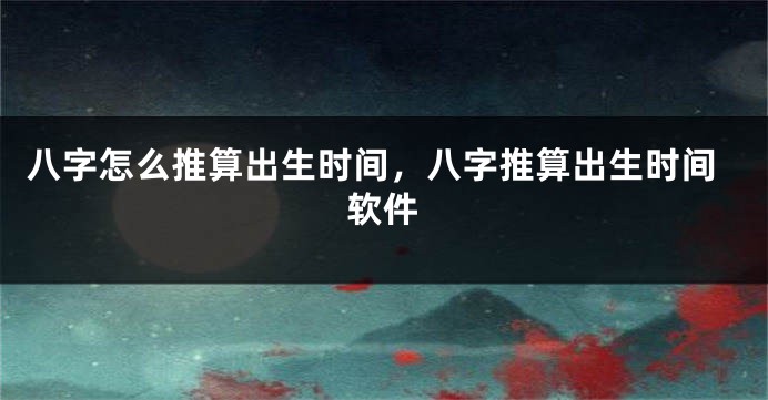 八字怎么推算出生时间，八字推算出生时间软件
