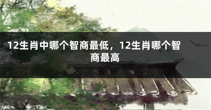 12生肖中哪个智商最低，12生肖哪个智商最高