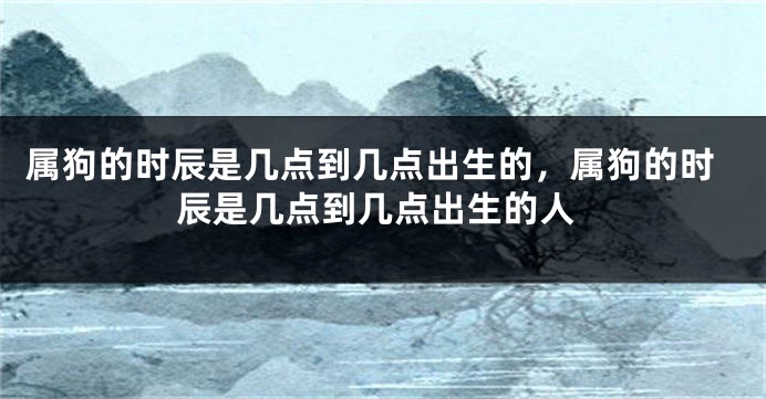属狗的时辰是几点到几点出生的，属狗的时辰是几点到几点出生的人