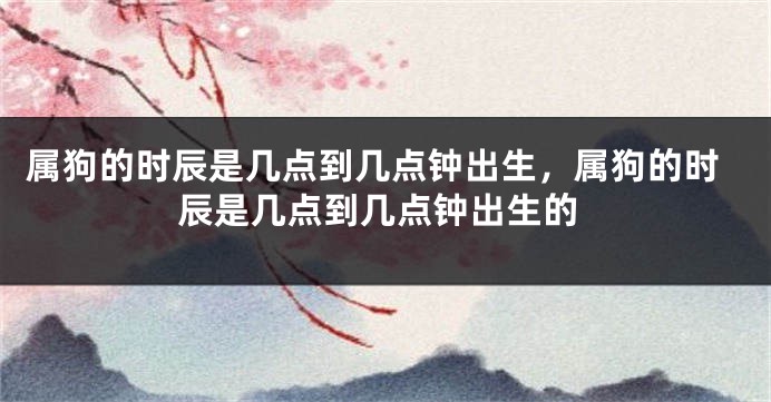 属狗的时辰是几点到几点钟出生，属狗的时辰是几点到几点钟出生的