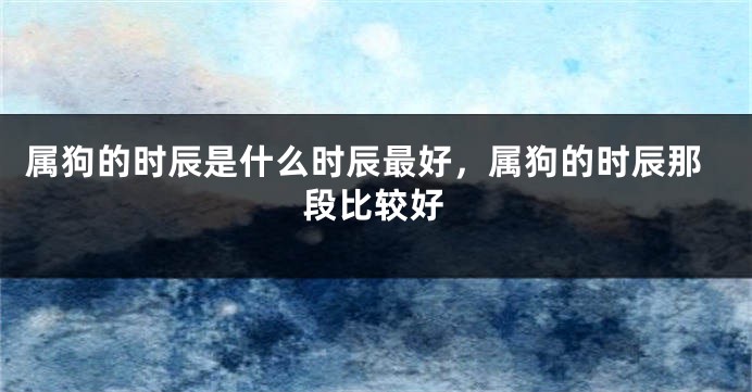 属狗的时辰是什么时辰最好，属狗的时辰那段比较好