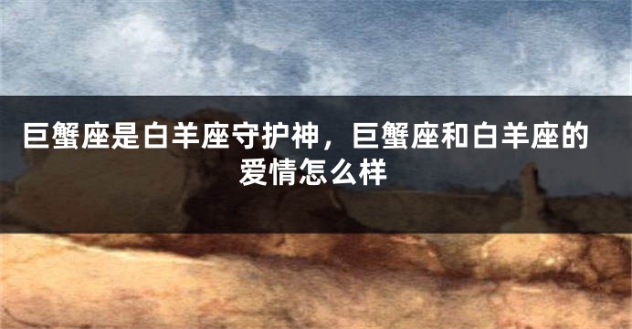 巨蟹座是白羊座守护神，巨蟹座和白羊座的爱情怎么样