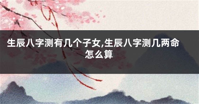 生辰八字测有几个子女,生辰八字测几两命怎么算