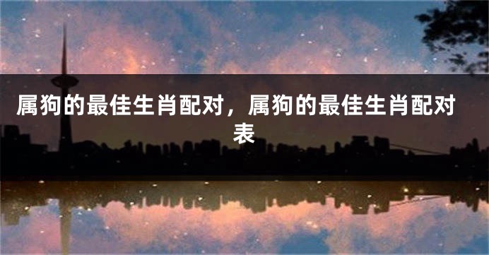 属狗的最佳生肖配对，属狗的最佳生肖配对表