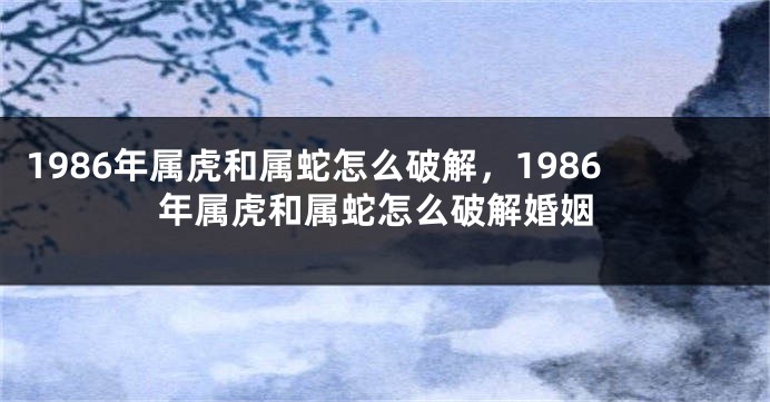 1986年属虎和属蛇怎么破解，1986年属虎和属蛇怎么破解婚姻