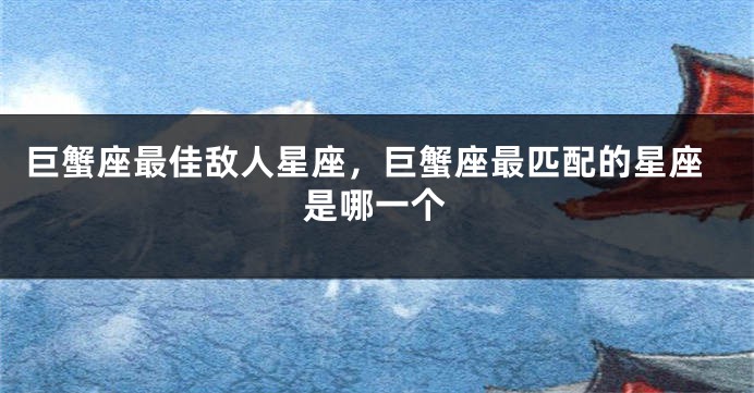 巨蟹座最佳敌人星座，巨蟹座最匹配的星座是哪一个