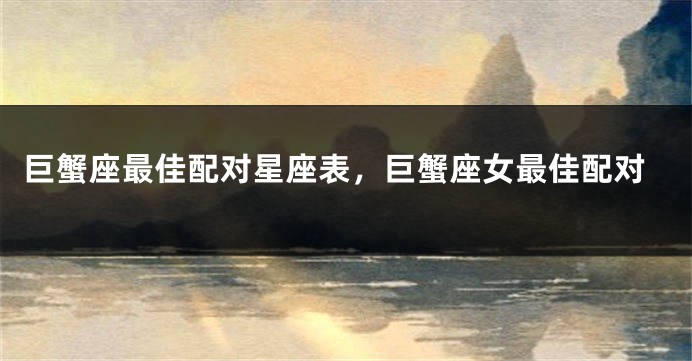 巨蟹座最佳配对星座表，巨蟹座女最佳配对