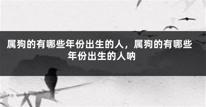 属狗的有哪些年份出生的人，属狗的有哪些年份出生的人呐