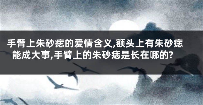 手臂上朱砂痣的爱情含义,额头上有朱砂痣能成大事,手臂上的朱砂痣是长在哪的?