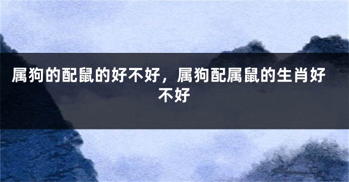 属狗的配鼠的好不好，属狗配属鼠的生肖好不好