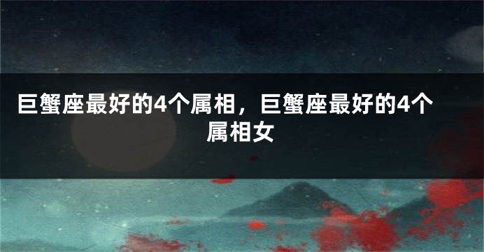 巨蟹座最好的4个属相，巨蟹座最好的4个属相女