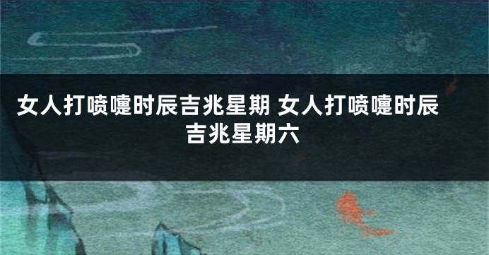 女人打喷嚏时辰吉兆星期 女人打喷嚏时辰吉兆星期六