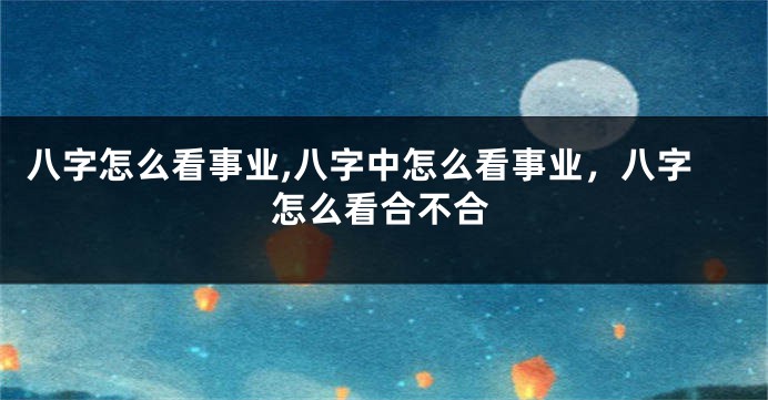 八字怎么看事业,八字中怎么看事业，八字怎么看合不合