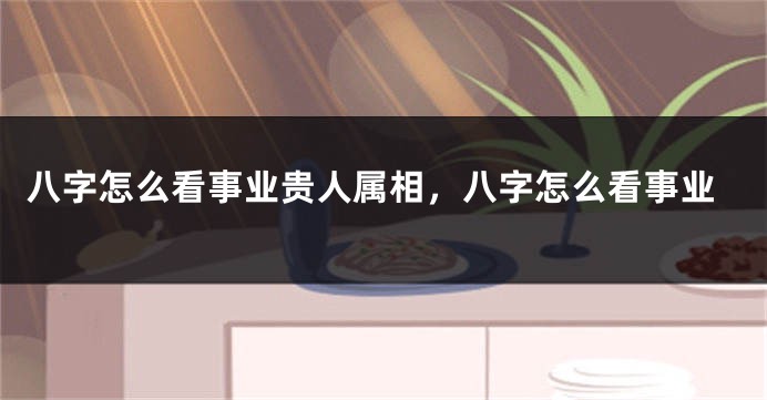 八字怎么看事业贵人属相，八字怎么看事业