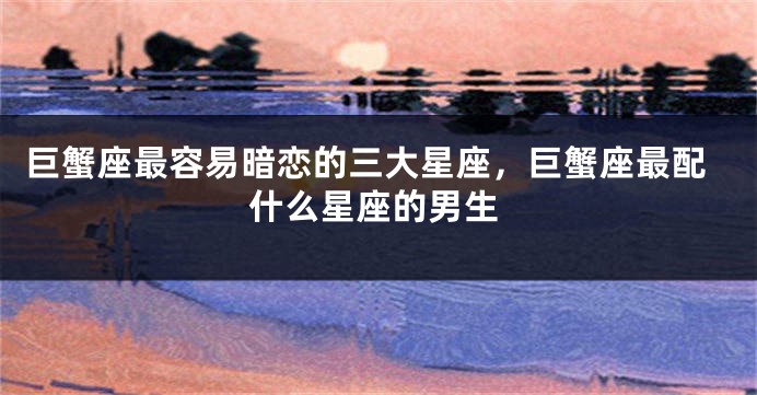 巨蟹座最容易暗恋的三大星座，巨蟹座最配什么星座的男生
