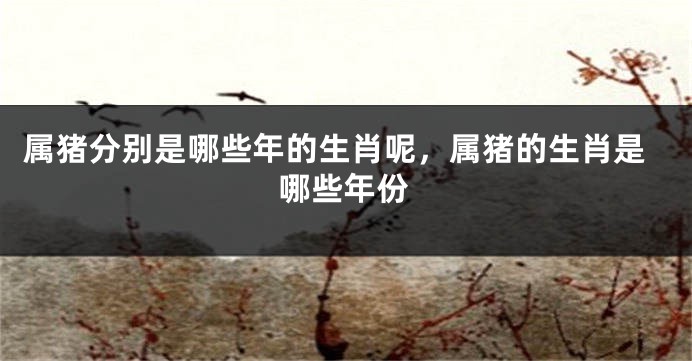 属猪分别是哪些年的生肖呢,属猪的生肖是哪些年份
