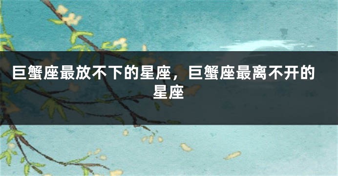 巨蟹座最放不下的星座，巨蟹座最离不开的星座
