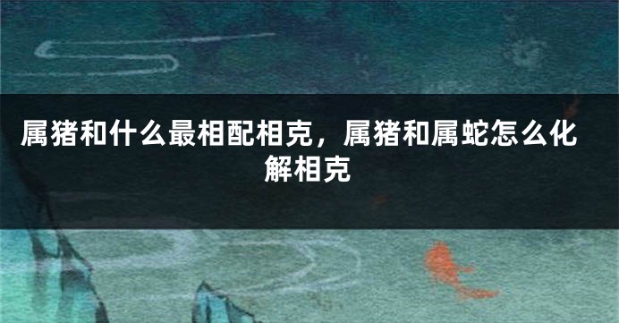 属猪和什么最相配相克，属猪和属蛇怎么化解相克