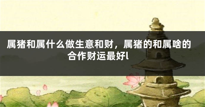 属猪和属什么做生意和财，属猪的和属啥的合作财运最好l