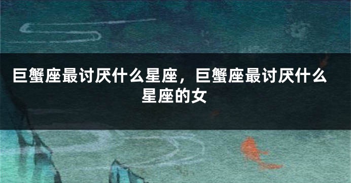 巨蟹座最讨厌什么星座，巨蟹座最讨厌什么星座的女