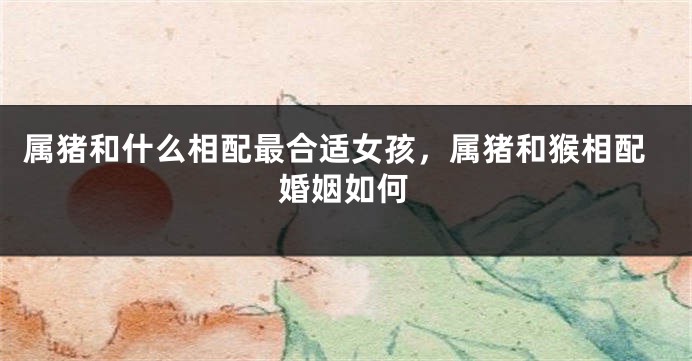 属猪和什么相配最合适女孩，属猪和猴相配婚姻如何
