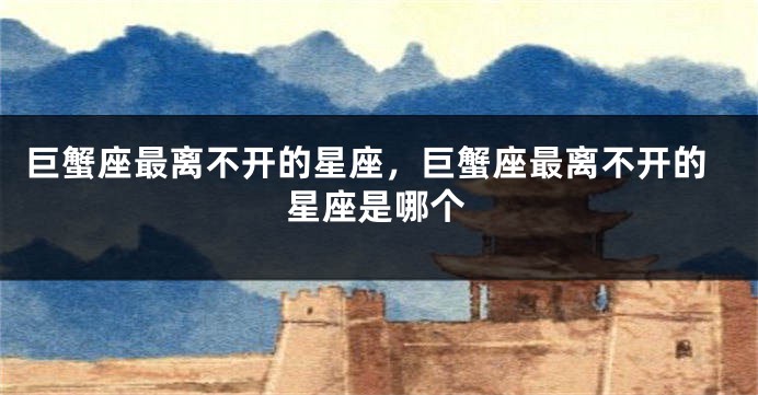 巨蟹座最离不开的星座，巨蟹座最离不开的星座是哪个