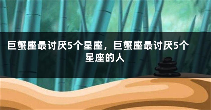 巨蟹座最讨厌5个星座，巨蟹座最讨厌5个星座的人