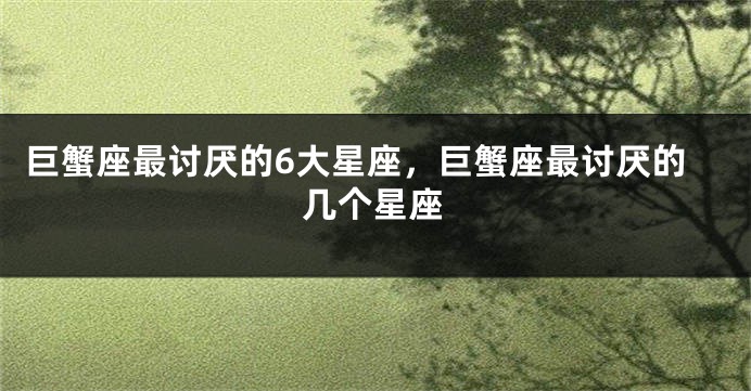 巨蟹座最讨厌的6大星座，巨蟹座最讨厌的几个星座
