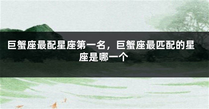巨蟹座最配星座第一名，巨蟹座最匹配的星座是哪一个