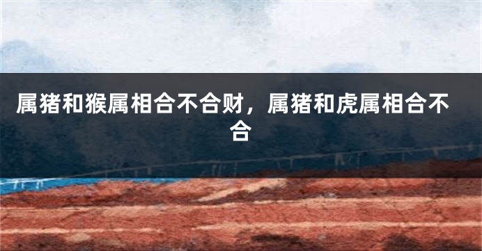 属猪和猴属相合不合财，属猪和虎属相合不合