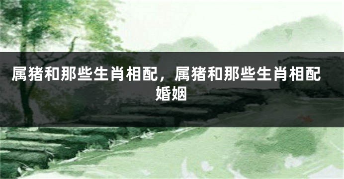 属猪和那些生肖相配，属猪和那些生肖相配婚姻