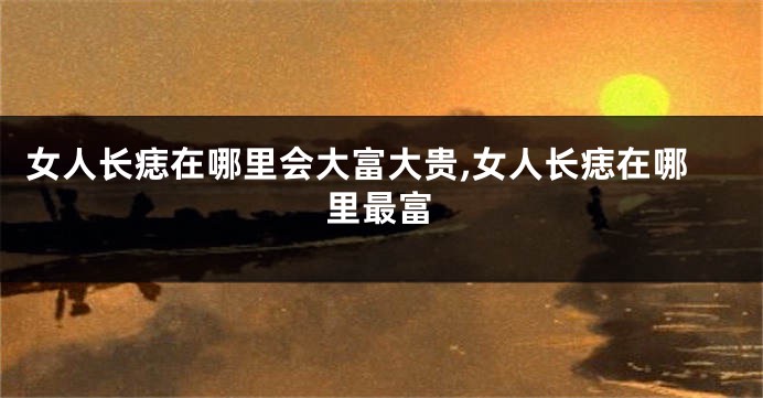 女人长痣在哪里会大富大贵,女人长痣在哪里最富