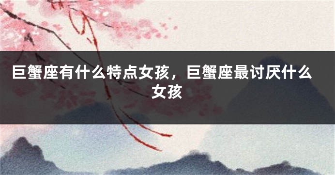 巨蟹座有什么特点女孩，巨蟹座最讨厌什么女孩