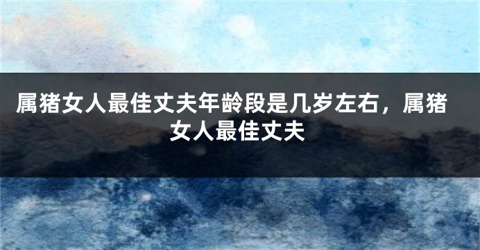 属猪女人最佳丈夫年龄段是几岁左右，属猪女人最佳丈夫