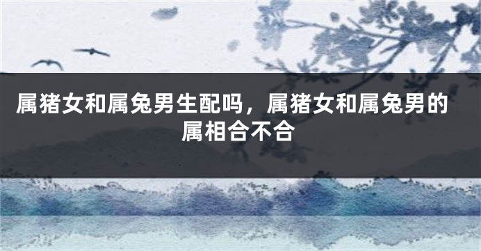 属猪女和属兔男生配吗，属猪女和属兔男的属相合不合