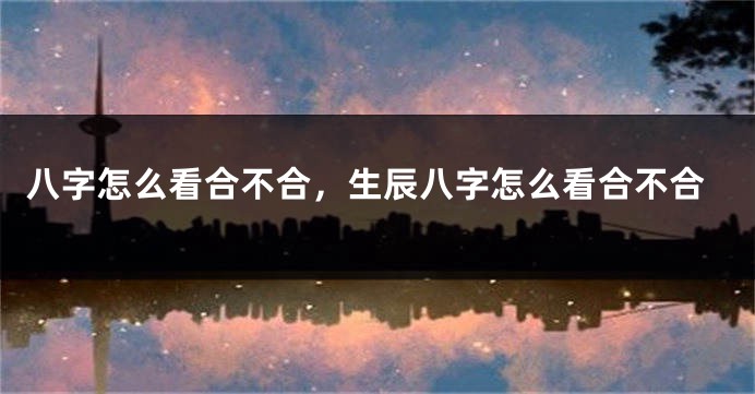 八字怎么看合不合，生辰八字怎么看合不合