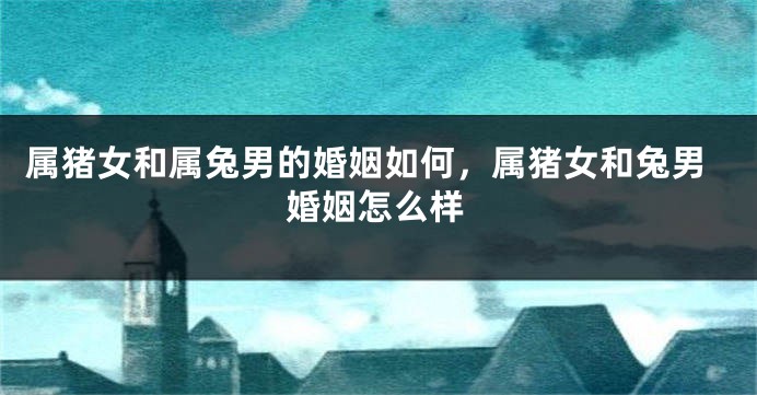 属猪女和属兔男的婚姻如何，属猪女和兔男婚姻怎么样