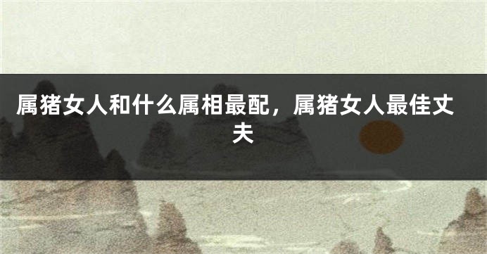 属猪女人和什么属相最配，属猪女人最佳丈夫