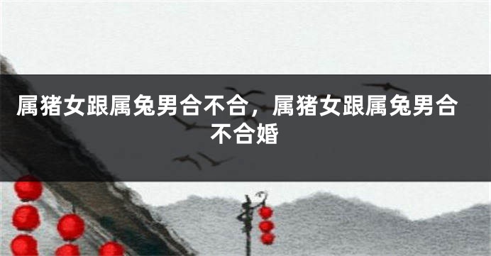 属猪女跟属兔男合不合，属猪女跟属兔男合不合婚