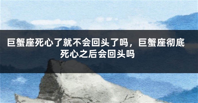 巨蟹座死心了就不会回头了吗，巨蟹座彻底死心之后会回头吗