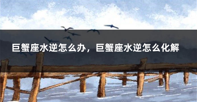 巨蟹座水逆怎么办，巨蟹座水逆怎么化解