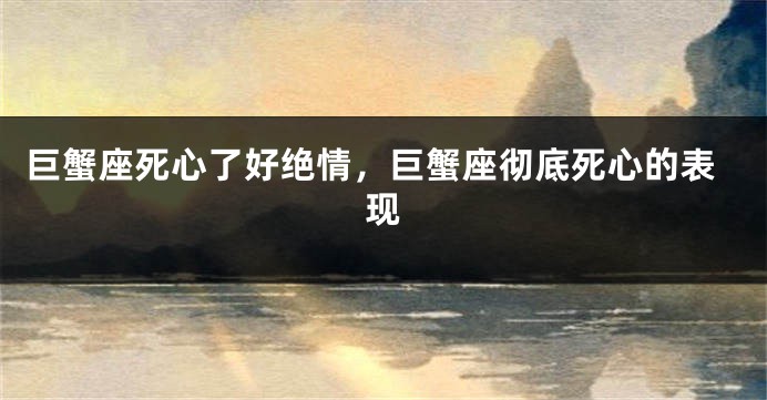 巨蟹座死心了好绝情，巨蟹座彻底死心的表现